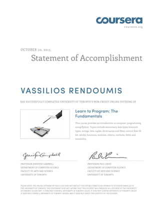 coursera.org
Statement of Accomplishment
OCTOBER 20, 2013
VASSILIOS RENDOUMIS
HAS SUCCESSFULLY COMPLETED UNIVERSITY OF TORONTO'S NON-CREDIT ONLINE OFFERING OF
Learn to Program: The
Fundamentals
This course provides an introduction to computer programming
using Python. Topics include elementary data types (numeric
types, strings, lists, tuples, dictionaries and files), control flow (if,
for, while), functions, modules, objects, methods, fields and
mutability.
PROFESSOR JENNIFER CAMPBELL
DEPARTMENT OF COMPUTER SCIENCE
FACULTY OF ARTS AND SCIENCE
UNIVERSITY OF TORONTO
PROFESSOR PAUL GRIES
DEPARTMENT OF COMPUTER SCIENCE
FACULTY OF ARTS AND SCIENCE
UNIVERSITY OF TORONTO
PLEASE NOTE: THE ONLINE OFFERING OF THIS CLASS DOES NOT REFLECT THE ENTIRE CURRICULUM OFFERED TO STUDENTS ENROLLED AT
THE UNIVERSITY OF TORONTO. THIS STATEMENT DOES NOT AFFIRM THAT THIS STUDENT WAS ENROLLED AS A STUDENT AT THE UNIVERSITY
OF TORONTO IN ANY WAY. IT DOES NOT CONFER A UNIVERSITY OF TORONTO GRADE; IT DOES NOT CONFER UNIVERSITY OF TORONTO CREDIT;
IT DOES NOT CONFER A UNIVERSITY OF TORONTO DEGREE; AND IT DOES NOT VERIFY THE IDENTITY OF THE STUDENT.
 