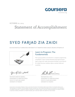 coursera.org 
OCTOBER 20, 2013 
Statement of Accomplishment 
SYED FARJAD ZIA ZAIDI 
HAS SUCCESSFULLY COMPLETED UNIVERSITY OF TORONTO'S NON-CREDIT ONLINE OFFERING OF 
Learn to Program: The 
Fundamentals 
This course provides an introduction to computer programming 
using Python. Topics include elementary data types (numeric 
types, strings, lists, tuples, dictionaries and files), control flow (if, 
for, while), functions, modules, objects, methods, fields and 
mutability. 
PROFESSOR JENNIFER CAMPBELL 
DEPARTMENT OF COMPUTER SCIENCE 
FACULTY OF ARTS AND SCIENCE 
UNIVERSITY OF TORONTO 
PROFESSOR PAUL GRIES 
DEPARTMENT OF COMPUTER SCIENCE 
FACULTY OF ARTS AND SCIENCE 
UNIVERSITY OF TORONTO 
PLEASE NOTE: THE ONLINE OFFERING OF THIS CLASS DOES NOT REFLECT THE ENTIRE CURRICULUM OFFERED TO STUDENTS ENROLLED AT 
THE UNIVERSITY OF TORONTO. THIS STATEMENT DOES NOT AFFIRM THAT THIS STUDENT WAS ENROLLED AS A STUDENT AT THE UNIVERSITY 
OF TORONTO IN ANY WAY. IT DOES NOT CONFER A UNIVERSITY OF TORONTO GRADE; IT DOES NOT CONFER UNIVERSITY OF TORONTO CREDIT; 
IT DOES NOT CONFER A UNIVERSITY OF TORONTO DEGREE; AND IT DOES NOT VERIFY THE IDENTITY OF THE STUDENT. 
