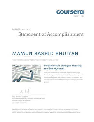 coursera.org
Statement of Accomplishment
OCTOBER 05, 2015
MAMUN RASHID BHUIYAN
HAS SUCCESSFULLY COMPLETED THE COURSERA ONLINE COURSE
Fundamentals of Project Planning
and Management
This class introduces the concepts of project planning, Agile
Project Management, critical path method, network analysis, and
simulation for project risk analysis. Learners are equipped with
the language and mindset for planning and managing successful
projects.
YAEL GRUSHKA-COCKAYNE
ASSISTANT PROFESSOR OF BUSINESS ADMINISTRATION
DARDEN SCHOOL OF BUSINESS
UNIVERSITY OF VIRGINIA
IMPORTANT NOTE: THE ONLINE OFFERING OF THIS CLASS IS NOT IDENTICAL TO ANY COURSE OFFERED AT THE UNIVERSITY OF VIRGINIA
("UVA"). THE COURSERA PARTICIPANT WHO HAS RECEIVED THIS STATEMENT OF ACCOMPLISHMENT IS NOT ENROLLED AS A STUDENT AT UVA,
HAS NOT RECEIVED CREDIT OR A GRADE FROM THE UNIVERSITY OF VIRGINIA, NOR HAS THE PARTICIPANT'S IDENTITY BEEN VERIFIED BY UVA.
 