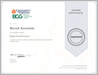 EDUCA
T
I ON F O R E V E
R
YONE
CO
U
R
S
E
C E R T I F
I
C
A
TE
COURS E
CE RT IFICAT E
Oct 16, 2020
Marek Kowalski
Digital Transformation
an online non-credit course authorized by BCG and University of Virginia and offered
through Coursera
has successfully completed
Michael Lenox
Amane Dannouni
Ching Fong Ong
Verify at coursera.org/verify/PWKXA44CN99B
  Cour ser a has confir med the identity of this individual and their
par ticipation in the cour se.
 