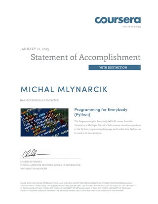 coursera.org
Statement of Accomplishment
WITH DISTINCTION
JANUARY 12, 2015
MICHAL MLYNARCIK
HAS SUCCESSFULLY COMPLETED
Programming for Everybody
(Python)
The Programming for Everybody (#PR4E) course from the
University of Michigan School of Information introduces students
to the Python programming language and studies how Python can
be used to do data analysis.
CHARLES SEVERANCE
CLINICAL ASSOCIATE PROFESSOR, SCHOOL OF INFORMATION
UNIVERSITY OF MICHIGAN
PLEASE NOTE: THE ONLINE OFFERING OF THIS CLASS DOES NOT REFLECT THE ENTIRE CURRICULUM OFFERED TO STUDENTS ENROLLED AT
THE UNIVERSITY OF MICHIGAN. THIS STATEMENT DOES NOT AFFIRM THAT THIS STUDENT WAS ENROLLED AS A STUDENT AT THE UNIVERSITY
OF MICHIGAN IN ANY WAY. IT DOES NOT CONFER A UNIVERSITY OF MICHIGAN GRADE; IT DOES NOT CONFER UNIVERSITY OF MICHIGAN
CREDIT; IT DOES NOT CONFER A UNIVERSITY OF MICHIGAN DEGREE; AND IT DOES NOT VERIFY THE IDENTITY OF THE STUDENT.
 