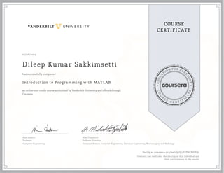 EDUCA
T
ION FOR EVE
R
YONE
CO
U
R
S
E
C E R T I F
I
C
A
TE
COURSE
CERTIFICATE
07/08/2019
Dileep Kumar Sakkimsetti
Introduction to Programming with MATLAB
an online non-credit course authorized by Vanderbilt University and offered through
Coursera
has successfully completed
Akos Ledeczi
Professor
Computer Engineering
Mike Fitzpatrick
Professor Emeritus
Computer Science, Computer Engineering, Electrical Engineering, Neurosurgery, and Radiology
Verify at coursera.org/verify/Q5ERY6EHGEQ5
Coursera has confirmed the identity of this individual and
their participation in the course.
 