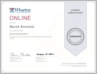 EDUCA
T
ION FOR EVE
R
YONE
CO
U
R
S
E
C E R T I F
I
C
A
TE
COURSE
CERTIFICATE
06/28/2018
Marek Kowalski
Accounting Analytics
an online non-credit course authorized by University of Pennsylvania and offered through
Coursera
has successfully completed
Professor Brian J. Bushee
The Geoffrey T. Boisi Professor
Wharton School
University of Pennsylvania
Christopher D. Ittner
EY Professor of Accounting
Wharton School
University of Pennsylvania
Verify at coursera.org/verify/Q8JAWQ2KZ8EB
Coursera has confirmed the identity of this individual and
their participation in the course.