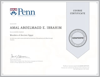 EDUCA
T
ION FOR EVE
R
YONE
CO
U
R
S
E
C E R T I F
I
C
A
TE
COURSE
CERTIFICATE
05/07/2018
AMAL ABOELMAGD E. IBRAHIM
Wonders of Ancient Egypt
an online non-credit course authorized by University of Pennsylvania and offered through
Coursera
has successfully completed
David P. Silverman, Ph.D.
Eckley B. Coxe Jr, Professor, Dep't, Near Eastern Languages and Civilizations
Curator-in-Charge, Egyptian Section, Penn Museum
Verify at coursera.org/verify/QABRU3WDY6PA
Coursera has confirmed the identity of this individual and
their participation in the course.
 
