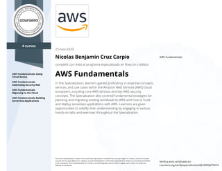 4 cursos
AWS Fundamentals: Going
Cloud-Native
AWS Fundamentals:
Addressing Security Risk
AWS Fundamentals:
Migrating to the Cloud
AWS Fundamentals: Building
Serverless Applications
AWS Fundamentals
25-nov-2020
Nicolas Benjamin Cruz Carpio
completó con éxito el programa especializado en línea sin créditos
AWS Fundamentals
In this Specialization, learners gained proﬁciency in essential concepts,
services, and use cases within the Amazon Web Services (AWS) cloud
ecosystem, including core AWS services and key AWS security
concepts. The Specialization also covered fundamental strategies for
planning and migrating existing workloads to AWS and how to build
and deploy serverless applications with AWS. Learners are given
opportunities to solidify their understanding by engaging in various
hands-on labs and exercises throughout the Specialization.
The online specialization named in this certiﬁcate may draw on material from courses taught on-campus, but the included
courses are not equivalent to on-campus courses. Participation in this online specialization does not constitute enrollment
at this university. This certiﬁcate does not confer a University grade, course credit or degree, and it does not verify the
identity of the learner.
Veriﬁca este certiﬁcado en:
coursera.org/verify/specialization/QC3NFQV7YAYV
 