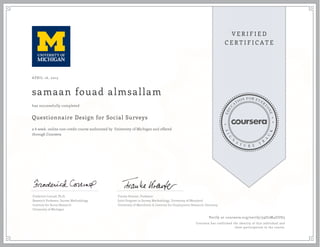 APRIL 16, 2015
samaan fouad almsallam
Questionnaire Design for Social Surveys
a 6 week online non-credit course authorized by University of Michigan and offered
through Coursera
has successfully completed
Frederick Conrad, Ph.D.
Research Professor, Survey Methodology
Institute for Social Research
University of Michigan
Frauke Kreuter, Professor
Joint Program in Survey Methodology, University of Maryland
University of Mannheim & Institute for Employment Research, Germany
Verify at coursera.org/verify/59U2M4GUD3
Coursera has confirmed the identity of this individual and
their participation in the course.
 