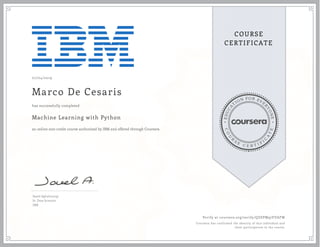 EDUCA
T
ION FOR EVE
R
YONE
CO
U
R
S
E
C E R T I F
I
C
A
TE
COURSE
CERTIFICATE
07/04/2019
Marco De Cesaris
Machine Learning with Python
an online non-credit course authorized by IBM and offered through Coursera
has successfully completed
Saeed Aghabozorgi
Sr. Data Scientist
IBM
Verify at coursera.org/verify/QZEPM97EVAFW
Coursera has confirmed the identity of this individual and
their participation in the course.
 