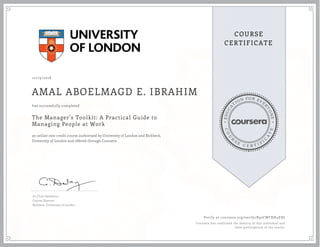EDUCA
T
ION FOR EVE
R
YONE
CO
U
R
S
E
C E R T I F
I
C
A
TE
COURSE
CERTIFICATE
10/29/2018
AMAL ABOELMAGD E. IBRAHIM
The Manager's Toolkit: A Practical Guide to
Managing People at Work
an online non-credit course authorized by University of London and Birkbeck,
University of London and offered through Coursera
has successfully completed
Dr Chris Dewberry
Course Director
Birkbeck, University of London
Verify at coursera.org/verify/R92CWFXH4EHJ
Coursera has confirmed the identity of this individual and
their participation in the course.
 
