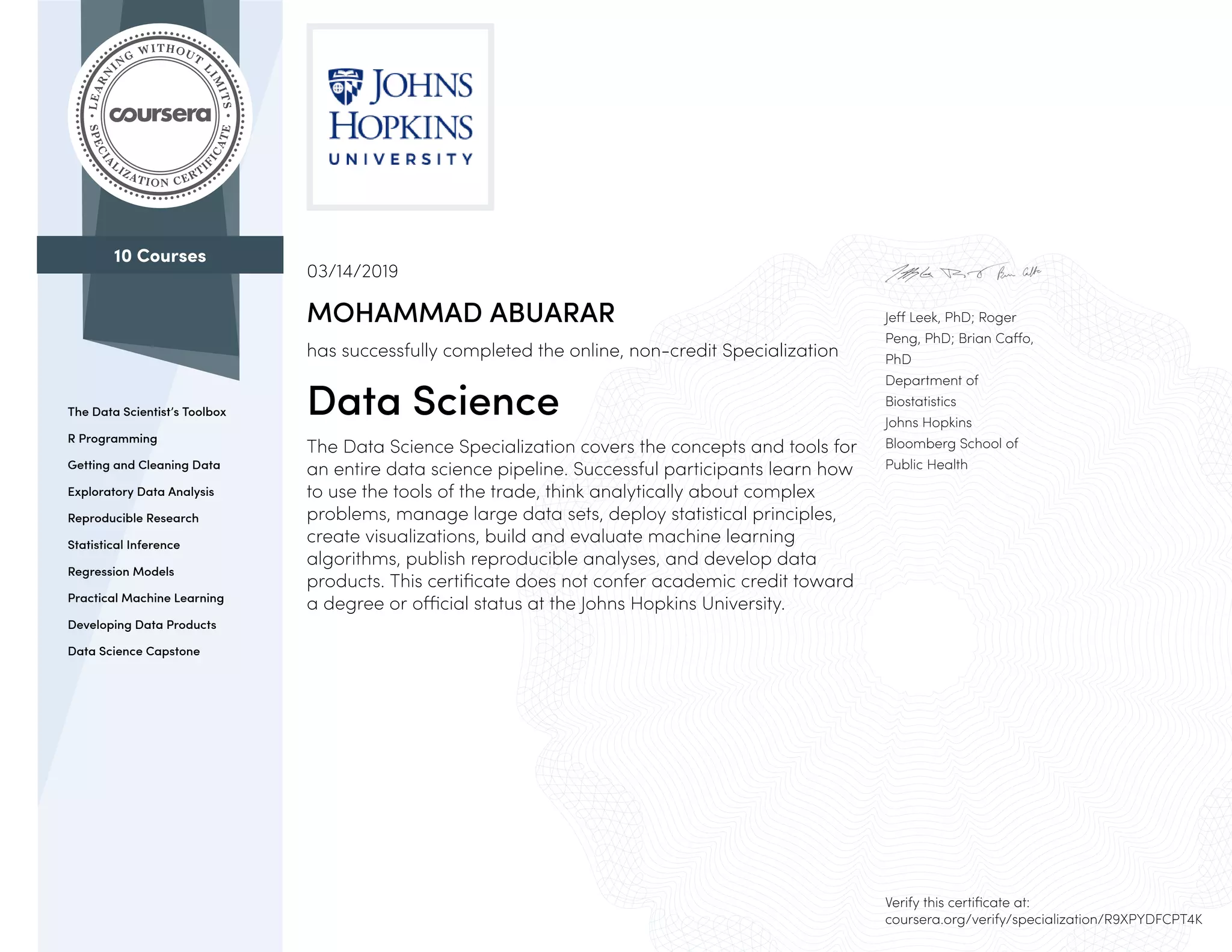 10 Courses
The Data Scientist’s Toolbox
R Programming
Getting and Cleaning Data
Exploratory Data Analysis
Reproducible Research
Statistical Inference
Regression Models
Practical Machine Learning
Developing Data Products
Data Science Capstone
Jeff Leek, PhD; Roger
Peng, PhD; Brian Caffo,
PhD
Department of
Biostatistics
Johns Hopkins
Bloomberg School of
Public Health
03/14/2019
MOHAMMAD ABUARAR
has successfully completed the online, non-credit Specialization
Data Science
The Data Science Specialization covers the concepts and tools for
an entire data science pipeline. Successful participants learn how
to use the tools of the trade, think analytically about complex
problems, manage large data sets, deploy statistical principles,
create visualizations, build and evaluate machine learning
algorithms, publish reproducible analyses, and develop data
products. This certificate does not confer academic credit toward
a degree or official status at the Johns Hopkins University.
Verify this certificate at:
coursera.org/verify/specialization/R9XPYDFCPT4K