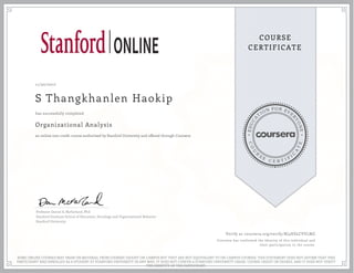 EDUCA
T
ION FOR EVE
R
YONE
CO
U
R
S
E
C E R T I F
I
C
A
TE
COURSE
CERTIFICATE
11/30/2017
S Thangkhanlen Haokip
Organizational Analysis
an online non-credit course authorized by Stanford University and offered through Coursera
has successfully completed
Professor Daniel A. McFarland, PhD
Stanford Graduate School of Education, Sociology and Organizational Behavior
Stanford University
Verify at coursera.org/verify/RJ4HSLCVVLMZ
Coursera has confirmed the identity of this individual and
their participation in the course.
SOME ONLINE COURSES MAY DRAW ON MATERIAL FROM COURSES TAUGHT ON-CAMPUS BUT THEY ARE NOT EQUIVALENT TO ON-CAMPUS COURSES. THIS STATEMENT DOES NOT AFFIRM THAT THIS
PARTICIPANT WAS ENROLLED AS A STUDENT AT STANFORD UNIVERSITY IN ANY WAY. IT DOES NOT CONFER A STANFORD UNIVERSITY GRADE, COURSE CREDIT OR DEGREE, AND IT DOES NOT VERIFY
THE IDENTITY OF THE PARTICIPANT.
 