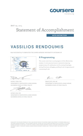 coursera.org
Statement of Accomplishment
WITH DISTINCTION
MAY 09, 2014
VASSILIOS RENDOUMIS
HAS SUCCESSFULLY COMPLETED THE JOHNS HOPKINS UNIVERSITY'S OFFERING OF
R Programming
This course covers how to use & program in R for effective data
analysis. It covers practical issues in statistical computing:
programming in R, reading data into R, accessing R packages,
writing R functions, debugging, profiling R code, & organizing and
commenting R code.
ROGER D. PENG, PHD
DEPARTMENT OF BIOSTATISTICS, JOHNS HOPKINS
BLOOMBERG SCHOOL OF PUBLIC HEALTH
BRIAN CAFFO, PHD, MS
DEPARTMENT OF BIOSTATISTICS, JOHNS HOPKINS
BLOOMBERG SCHOOL OF PUBLIC HEALTH
JEFFREY LEEK, PHD
DEPARTMENT OF BIOSTATISTICS, JOHNS HOPKINS
BLOOMBERG SCHOOL OF PUBLIC HEALTH
PLEASE NOTE: THE ONLINE OFFERING OF THIS CLASS DOES NOT REFLECT THE ENTIRE CURRICULUM OFFERED TO STUDENTS ENROLLED AT
THE JOHNS HOPKINS UNIVERSITY. THIS STATEMENT DOES NOT AFFIRM THAT THIS STUDENT WAS ENROLLED AS A STUDENT AT THE JOHNS
HOPKINS UNIVERSITY IN ANY WAY. IT DOES NOT CONFER A JOHNS HOPKINS UNIVERSITY GRADE; IT DOES NOT CONFER JOHNS HOPKINS
UNIVERSITY CREDIT; IT DOES NOT CONFER A JOHNS HOPKINS UNIVERSITY DEGREE; AND IT DOES NOT VERIFY THE IDENTITY OF THE
STUDENT.
 