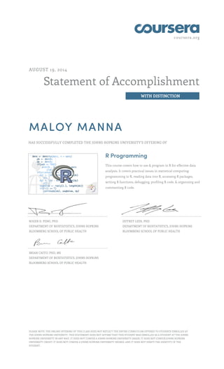 coursera.org
Statement of Accomplishment
WITH DISTINCTION
AUGUST 19, 2014
MALOY MANNA
HAS SUCCESSFULLY COMPLETED THE JOHNS HOPKINS UNIVERSITY'S OFFERING OF
R Programming
This course covers how to use & program in R for effective data
analysis. It covers practical issues in statistical computing:
programming in R, reading data into R, accessing R packages,
writing R functions, debugging, profiling R code, & organizing and
commenting R code.
ROGER D. PENG, PHD
DEPARTMENT OF BIOSTATISTICS, JOHNS HOPKINS
BLOOMBERG SCHOOL OF PUBLIC HEALTH
JEFFREY LEEK, PHD
DEPARTMENT OF BIOSTATISTICS, JOHNS HOPKINS
BLOOMBERG SCHOOL OF PUBLIC HEALTH
BRIAN CAFFO, PHD, MS
DEPARTMENT OF BIOSTATISTICS, JOHNS HOPKINS
BLOOMBERG SCHOOL OF PUBLIC HEALTH
PLEASE NOTE: THE ONLINE OFFERING OF THIS CLASS DOES NOT REFLECT THE ENTIRE CURRICULUM OFFERED TO STUDENTS ENROLLED AT
THE JOHNS HOPKINS UNIVERSITY. THIS STATEMENT DOES NOT AFFIRM THAT THIS STUDENT WAS ENROLLED AS A STUDENT AT THE JOHNS
HOPKINS UNIVERSITY IN ANY WAY. IT DOES NOT CONFER A JOHNS HOPKINS UNIVERSITY GRADE; IT DOES NOT CONFER JOHNS HOPKINS
UNIVERSITY CREDIT; IT DOES NOT CONFER A JOHNS HOPKINS UNIVERSITY DEGREE; AND IT DOES NOT VERIFY THE IDENTITY OF THE
STUDENT.
 