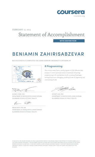coursera.org
Statement of Accomplishment
WITH DISTINCTION
FEBRUARY 12, 2015
BENIAMIN ZAHIRISABZEVAR
HAS SUCCESSFULLY COMPLETED THE JOHNS HOPKINS UNIVERSITY'S OFFERING OF
R Programming
This course covers how to use & program in R for effective data
analysis. It covers practical issues in statistical computing:
programming in R, reading data into R, accessing R packages,
writing R functions, debugging, profiling R code, & organizing and
commenting R code.
ROGER D. PENG, PHD
DEPARTMENT OF BIOSTATISTICS, JOHNS HOPKINS
BLOOMBERG SCHOOL OF PUBLIC HEALTH
JEFFREY LEEK, PHD
DEPARTMENT OF BIOSTATISTICS, JOHNS HOPKINS
BLOOMBERG SCHOOL OF PUBLIC HEALTH
BRIAN CAFFO, PHD, MS
DEPARTMENT OF BIOSTATISTICS, JOHNS HOPKINS
BLOOMBERG SCHOOL OF PUBLIC HEALTH
PLEASE NOTE: THE ONLINE OFFERING OF THIS CLASS DOES NOT REFLECT THE ENTIRE CURRICULUM OFFERED TO STUDENTS ENROLLED AT
THE JOHNS HOPKINS UNIVERSITY. THIS STATEMENT DOES NOT AFFIRM THAT THIS STUDENT WAS ENROLLED AS A STUDENT AT THE JOHNS
HOPKINS UNIVERSITY IN ANY WAY. IT DOES NOT CONFER A JOHNS HOPKINS UNIVERSITY GRADE; IT DOES NOT CONFER JOHNS HOPKINS
UNIVERSITY CREDIT; IT DOES NOT CONFER A JOHNS HOPKINS UNIVERSITY DEGREE; AND IT DOES NOT VERIFY THE IDENTITY OF THE
STUDENT.
 