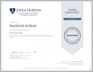 EDUCA
T
ION FOR EVE
R
YONE
CO
U
R
S
E
C E R T I F
I
C
A
TE
COURSE
CERTIFICATE
OCTOBER 06, 2015
PRASOON KUMAR
R Programming
a 4 week online non-credit course authorized by Johns Hopkins University and offered through
Coursera
has successfully completed with distinction
Jeff Leek, PhD; Roger Peng, PhD; Brian Caffo, PhD
Department of Biostatistics
Johns Hopkins Bloomberg School of Public Health
Verify at coursera.org/verify/CGZ2THKPK4
Coursera has confirmed the identity of this individual and
their participation in the course.
This certificate does not confer academic credit toward a degree or official status at the Johns Hopkins University.
 