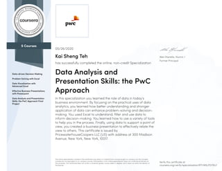 5 Courses
Data-driven Decision Making
Problem Solving with Excel
Data Visualization with
Advanced Excel
Effective Business Presentations
with Powerpoint
Data Analysis and Presentation
Skills: the PwC Approach Final
Project
Alex Manella, Alumni /
Former Principal
05/26/2020
Kai Sheng Teh
has successfully completed the online, non-credit Specialization
Data Analysis and
Presentation Skills: the PwC
Approach
In this specialization you learned the role of data in today’s
business environment. By focusing on the practical uses of data
analytics, you learned how better understanding and stronger
application of data can enhance problem-solving and decision-
making. You used Excel to understand, filter and use data to
inform decision-making. You learned how to use a variety of tools
to help you in the process. Finally, using data to support a point of
view, you created a business presentation to effectively relate the
view to others. This certificate is issued by
PricewaterhouseCoopers LLC (US) with address at 300 Madison
Avenue, New York, New York, 10017.
The online specialization named in this certificate may draw on material from courses taught on-campus, but the included
courses are not equivalent to on-campus courses. Participation in this online specialization does not constitute enrollment at
this university. This certificate does not confer a University grade, course credit or degree, and it does not verify the identity of
the learner.
Verify this certificate at:
coursera.org/verify/specialization/RTHN5LPD79G7
 