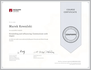 EDUCA
T
I ON F O R E V E
R
YONE
CO
U
R
S
E
C E R T I F
I
C
A
TE
COURS E
CE RT IFICAT E
Oct 27, 2020
Marek Kowalski
Storytelling and influencing: Communicate with
impact
an online non-credit course authorized by Macquarie University and offered through
Coursera
has successfully completed
Lawrence Ang, PhD
Associate Professor
Department of Marketing
Macquarie Business School
Sydney, Australia
Arabella MacPherson
Director
Resonate Communications
Verify at coursera.org/verify/RWX6VR2USQSH
  Cour ser a has confir med the identity of this individual and their
par ticipation in the cour se.
 