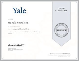 EDUCA
T
ION FOR EVE
R
YONE
CO
U
R
S
E
C E R T I F
I
C
A
TE
COURSE
CERTIFICATE
07/16/2018
Marek Kowalski
Introduction to Classical Music
an online non-credit course authorized by Yale University and offered through
Coursera
has successfully completed
Professor Craig Wright
Henry L & Lucy G Moses Professor of Music
Yale University
Verify at coursera.org/verify/RZYM3X5CAYLR
Coursera has confirmed the identity of this individual and
their participation in the course.
 