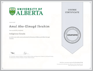 EDUCA
T
ION FOR EVE
R
YONE
CO
U
R
S
E
C E R T I F
I
C
A
TE
COURSE
CERTIFICATE
09/07/2018
Amal Abo-Elmagd Ibrahim
Indigenous Canada
an online non-credit course authorized by University of Alberta and offered through
Coursera
has successfully completed
Dr. Tracy Bear, Assistant Professor, Faculty of Native Studies and Department of Women's and Gender Studies
Dr. Paul Gareau, Assistant Professor, Faculty of Native Studies
Verify at coursera.org/verify/S3L7KA64YPUB
Coursera has confirmed the identity of this individual and
their participation in the course.
 