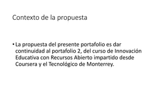 Contexto de la propuesta 
• La propuesta del presente portafolio es dar 
continuidad al portafolio 2, del curso de Innovación 
Educativa con Recursos Abierto impartido desde 
Coursera y el Tecnológico de Monterrey. 
 