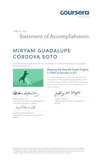 coursera.org
Statement of Accomplishment
JUNE 20, 2014
MIRYAM GUADALUPE
CÓRDOVA SOTO
HAS SUCCESSFULLY COMPLETED THE U.S. DEPARTMENT OF STATE AND UNIVERSITY OF OREGON'S
ONLINE OFFERING OF
Shaping the Way We Teach English,
2: Paths to Success in ELT
This 5-week online teacher training course (approximately 30
hours of work) introduces English language teaching methods,
including the topics of integrating skills, alternative assessment,
individual learner differences, classroom management, and
reflective teaching.
DEBORAH HEALEY, PH.D.
AMERICAN ENGLISH INSTITUTE/DEPARTMENT OF
LINGUISTICS, UNIVERSITY OF OREGON
JEFFREY M. MAGOTO
AMERICAN ENGLISH INSTITUTE, UNIVERSITY OF
OREGON
ELIZABETH HANSON-SMITH, PH.D.
AMERICAN ENGLISH INSTITUTE, UNIVERSITY OF
OREGON
PLEASE NOTE: THE ONLINE OFFERING OF THIS CLASS DOES NOT REFLECT THE ENTIRE CURRICULUM OFFERED TO STUDENTS ENROLLED AT
THE UNIVERSITY OF OREGON. THIS STATEMENT DOES NOT AFFIRM THAT THIS STUDENT WAS ENROLLED AS A STUDENT AT THE UNIVERSITY
OF OREGON IN ANY WAY. IT DOES NOT CONFER A UNIVERSITY OF OREGON GRADE; IT DOES NOT CONFER UNIVERSITY OF OREGON CREDIT; IT
DOES NOT CONFER A UNIVERSITY OF OREGON DEGREE; AND IT DOES NOT VERIFY THE IDENTITY OF THE STUDENT.
 