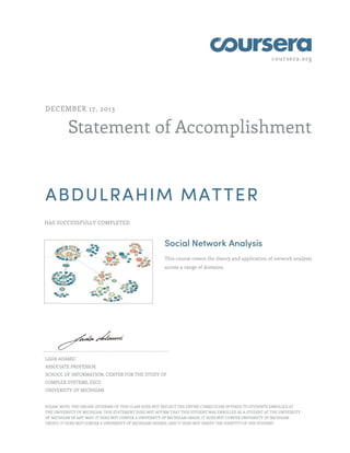 coursera.org
Statement of Accomplishment
DECEMBER 17, 2013
ABDULRAHIM MATTER
HAS SUCCESSFULLY COMPLETED
Social Network Analysis
This course covers the theory and application of network analysis
across a range of domains.
LADA ADAMIC
ASSOCIATE PROFESSOR
SCHOOL OF INFORMATION, CENTER FOR THE STUDY OF
COMPLEX SYSTEMS, EECS
UNIVERSITY OF MICHIGAN
PLEASE NOTE: THE ONLINE OFFERING OF THIS CLASS DOES NOT REFLECT THE ENTIRE CURRICULUM OFFERED TO STUDENTS ENROLLED AT
THE UNIVERSITY OF MICHIGAN. THIS STATEMENT DOES NOT AFFIRM THAT THIS STUDENT WAS ENROLLED AS A STUDENT AT THE UNIVERSITY
OF MICHIGAN IN ANY WAY. IT DOES NOT CONFER A UNIVERSITY OF MICHIGAN GRADE; IT DOES NOT CONFER UNIVERSITY OF MICHIGAN
CREDIT; IT DOES NOT CONFER A UNIVERSITY OF MICHIGAN DEGREE; AND IT DOES NOT VERIFY THE IDENTITY OF THE STUDENT.
 