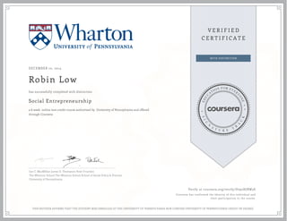 DECEMBER 10, 2014
Robin Low
Social Entrepreneurship
a 6 week online non-credit course authorized by University of Pennsylvania and offered
through Coursera
has successfully completed with distinction
Ian C. MacMillan James D. Thompson Peter Frumkin
The Wharton School The Wharton School School of Social Policy & Practice
University of Pennsylvania
Verify at coursera.org/verify/D792HJBW3S
Coursera has confirmed the identity of this individual and
their participation in the course.
THIS NEITHER AFFIRMS THAT THE STUDENT WAS ENROLLED AT THE UNIVERSITY OF PENNSYLVANIA NOR CONFERS UNIVERSITY OF PENNSYLVANIA CREDIT OR DEGREE
 