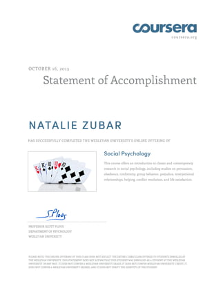 coursera.org

OCTOBER 16, 2013

Statement of Accomplishment

NATALIE ZUBAR
HAS SUCCESSFULLY COMPLETED THE WESLEYAN UNIVERSITY'S ONLINE OFFERING OF

Social Psychology
This course offers an introduction to classic and contemporary
research in social psychology, including studies on persuasion,
obedience, conformity, group behavior, prejudice, interpersonal
relationships, helping, conflict resolution, and life satisfaction.

PROFESSOR SCOTT PLOUS
DEPARTMENT OF PSYCHOLOGY
WESLEYAN UNIVERSITY

PLEASE NOTE: THE ONLINE OFFERING OF THIS CLASS DOES NOT REFLECT THE ENTIRE CURRICULUM OFFERED TO STUDENTS ENROLLED AT
THE WESLEYAN UNIVERSITY. THIS STATEMENT DOES NOT AFFIRM THAT THIS STUDENT WAS ENROLLED AS A STUDENT AT THE WESLEYAN
UNIVERSITY IN ANY WAY. IT DOES NOT CONFER A WESLEYAN UNIVERSITY GRADE; IT DOES NOT CONFER WESLEYAN UNIVERSITY CREDIT; IT
DOES NOT CONFER A WESLEYAN UNIVERSITY DEGREE; AND IT DOES NOT VERIFY THE IDENTITY OF THE STUDENT

 