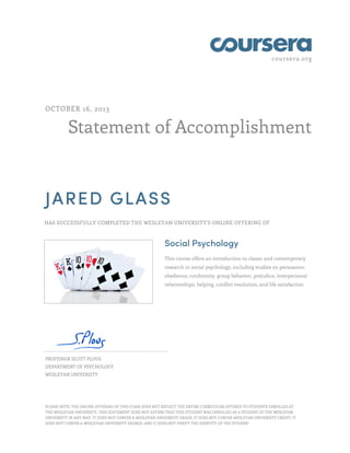 coursera.org

OCTOBER 16, 2013

Statement of Accomplishment

JARED GLASS
HAS SUCCESSFULLY COMPLETED THE WESLEYAN UNIVERSITY'S ONLINE OFFERING OF

Social Psychology
This course offers an introduction to classic and contemporary
research in social psychology, including studies on persuasion,
obedience, conformity, group behavior, prejudice, interpersonal
relationships, helping, conflict resolution, and life satisfaction.

PROFESSOR SCOTT PLOUS
DEPARTMENT OF PSYCHOLOGY
WESLEYAN UNIVERSITY

PLEASE NOTE: THE ONLINE OFFERING OF THIS CLASS DOES NOT REFLECT THE ENTIRE CURRICULUM OFFERED TO STUDENTS ENROLLED AT
THE WESLEYAN UNIVERSITY. THIS STATEMENT DOES NOT AFFIRM THAT THIS STUDENT WAS ENROLLED AS A STUDENT AT THE WESLEYAN
UNIVERSITY IN ANY WAY. IT DOES NOT CONFER A WESLEYAN UNIVERSITY GRADE; IT DOES NOT CONFER WESLEYAN UNIVERSITY CREDIT; IT
DOES NOT CONFER A WESLEYAN UNIVERSITY DEGREE; AND IT DOES NOT VERIFY THE IDENTITY OF THE STUDENT

 