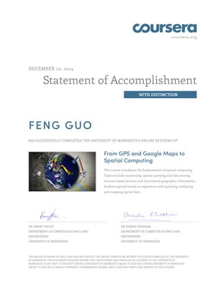 coursera.org
Statement of Accomplishment
WITH DISTINCTION
DECEMBER 10, 2014
FENG GUO
HAS SUCCESSFULLY COMPLETED THE UNIVERSITY OF MINNESOTA'S ONLINE OFFERING OF
From GPS and Google Maps to
Spatial Computing
This course introduces the fundamentals of spatial computing.
Topics include positioning, spatial querying and data mining,
location-based services and volunteered geographic information.
Students gained hands-on experience with querying, analyzing
and mapping spatial data.
DR. BRENT HECHT
DEPARTMENT OF COMPUTER SCIENCE AND
ENGINEERING
UNIVERSITY OF MINNESOTA
DR. SHASHI SHEKHAR
DEPARTMENT OF COMPUTER SCIENCE AND
ENGINEERING
UNIVERSITY OF MINNESOTA
THE ONLINE OFFERING OF THIS CLASS DOES NOT REFLECT THE ENTIRE CURRICULUM OFFERED TO STUDENTS ENROLLED AT THE UNIVERSITY
OF MINNESOTA. THIS STATEMENT DOES NOT AFFIRM THAT THIS STUDENT WAS ENROLLED AS A STUDENT AT THE UNIVERSITY OF
MINNESOTA IN ANY WAY. IT DOES NOT CONFER A UNIVERSITY OF MINNESOTA GRADE; IT DOES NOT CONFER UNIVERSITY OF MINNESOTA
CREDIT; IT DOES NOT CONFER A UNIVERSITY OF MINNESOTA DEGREE; AND IT DOES NOT VERIFY THE IDENTITY OF THE STUDENT.
 