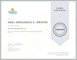 EDUCA
T
ION FOR EVE
R
YONE
CO
U
R
S
E
C E R T I F
I
C
A
TE
COURSE
CERTIFICATE
09/05/2018
AMAL ABOELMAGD E. IBRAHIM
The Kennedy Half Century
an online non-credit course authorized by University of Virginia and offered through
Coursera
has successfully completed
Larry J. Sabato
Director, UVa. Center for Politics
Robert Kent Gooch Professor of Politics
University of Virginia
Verify at coursera.org/verify/SQBRL6HCHVF3
Coursera has confirmed the identity of this individual and
their participation in the course.
 