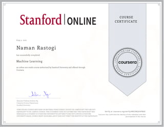 A ug 3, 2021
Naman Rastogi
Machine Learning
an online non-credit course authorized by Stanford University and offered through
Coursera
has successfully completed
Associate Professor Andrew Ng
Computer Science Department
Stanford University
SOME ONLINE COURSES MAY DRAW ON MATERIAL FROM COURSES TAUGHT ON-CAMPUS BUT THEY ARE NOT
EQUIVALENT TO ON-CAMPUS COURSES. THIS STATEMENT DOES NOT AFFIRM THAT THIS PARTICIPANT WAS
ENROLLED AS A STUDENT AT STANFORD UNIVERSITY IN ANY WAY. IT DOES NOT CONFER A STANFORD
UNIVERSITY GRADE, COURSE CREDIT OR DEGREE, AND IT DOES NOT VERIFY THE IDENTITY OF THE PARTICIPANT.
Verify at coursera.org/verify/4RSZMQU6FBAE
Cour ser a has confir med the identity of this individual and their
par ticipation in the cour se.