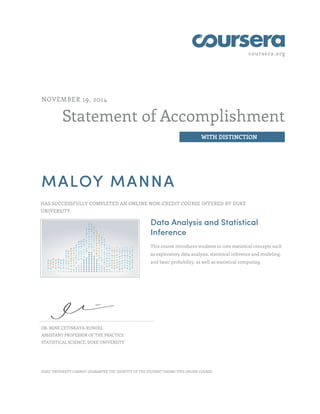 coursera.org 
Statement of Accomplishment 
WITH DISTINCTION 
NOVEMBER 19, 2014 
MALOY MANNA 
HAS SUCCESSFULLY COMPLETED AN ONLINE NON-CREDIT COURSE OFFERED BY DUKE 
UNIVERSITY. 
Data Analysis and Statistical 
Inference 
This course introduces students to core statistical concepts such 
as exploratory data analysis, statistical inference and modeling, 
and basic probability, as well as statistical computing. 
DR. MINE ÇETINKAYA-RUNDEL 
ASSISTANT PROFESSOR OF THE PRACTICE 
STATISTICAL SCIENCE, DUKE UNIVERSITY 
DUKE UNIVERSITY CANNOT GUARANTEE THE IDENTITY OF THE STUDENT TAKING THIS ONLINE COURSE. 
