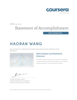 coursera.org 
Statement of Accomplishment 
WITH DISTINCTION 
APRIL 29, 2014 
HAORAN WANG 
HAS SUCCESSFULLY COMPLETED AN ONLINE NON-CREDIT COURSE OFFERED BY DUKE 
UNIVERSITY. 
Data Analysis and Statistical 
Inference 
This course introduces students to core statistical concepts such 
as exploratory data analysis, statistical inference and modeling, 
and basic probability, as well as statistical computing. 
DR. MINE ÇETINKAYA-RUNDEL 
ASSISTANT PROFESSOR OF THE PRACTICE 
STATISTICAL SCIENCE, DUKE UNIVERSITY 
DUKE UNIVERSITY CANNOT GUARANTEE THE IDENTITY OF THE STUDENT TAKING THIS ONLINE COURSE. 
