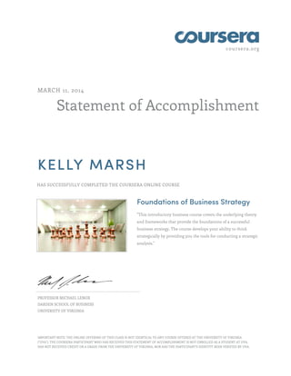 coursera.org
Statement of Accomplishment
MARCH 11, 2014
KELLY MARSH
HAS SUCCESSFULLY COMPLETED THE COURSERA ONLINE COURSE
Foundations of Business Strategy
"This introductory business course covers the underlying theory
and frameworks that provide the foundations of a successful
business strategy. The course develops your ability to think
strategically by providing you the tools for conducting a strategic
analysis."
PROFESSOR MICHAEL LENOX
DARDEN SCHOOL OF BUSINESS
UNIVERSITY OF VIRGINIA
IMPORTANT NOTE: THE ONLINE OFFERING OF THIS CLASS IS NOT IDENTICAL TO ANY COURSE OFFERED AT THE UNIVERSITY OF VIRGINIA
("UVA"). THE COURSERA PARTICIPANT WHO HAS RECEIVED THIS STATEMENT OF ACCOMPLISHMENT IS NOT ENROLLED AS A STUDENT AT UVA,
HAS NOT RECEIVED CREDIT OR A GRADE FROM THE UNIVERSITY OF VIRGINIA, NOR HAS THE PARTICIPANT'S IDENTITY BEEN VERIFIED BY UVA.
 