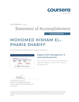 coursera.org 
Statement of Accomplishment 
WITH DISTINCTION 
SEPTEMBER 01, 2014 
MOHOMED HISHAM EL-PHARIS 
SHARIFF 
HAS SUCCESSFULLY COMPLETED KAIST'S ONLINE OFFERING OF 
Supply Chain Management: A 
Learning Perspective 
Learn about how to create maximum value through effective 
supply chain management, in particular, from a dynamic 
learning perspective. 
PROFESSOR BOWON KIM, DBA 
SCHOOL OF MANAGEMENT ENGINEERING 
KOREA ADVANCED INSTITUTE OF SCIENCE AND 
TECHNOLOGY 
THE ONLINE OFFERING OF THIS CLASS DOES NOT REFLECT THE ENTIRE CURRICULUM OFFERED TO STUDENTS ENROLLED AT KAIST. THIS 
STATEMENT DOES NOT AFFIRM THAT THIS STUDENT WAS ENROLLED AS A STUDENT AT KAIST IN ANY WAY. IT DOES NOT CONFER A KAIST 
GRADE; IT DOES NOT CONFER KAIST CREDIT; IT DOES NOT CONFER A KAIST DEGREE; AND IT DOES NOT VERIFY THE IDENTITY OF THE 
STUDENT. 

