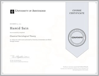 EDUCA
T
ION FOR EVE
R
YONE
CO
U
R
S
E
C E R T I F
I
C
A
TE
COURSE
CERTIFICATE
DECEMBER 24, 2015
Hamid Sain
Classical Sociological Theory
an online non-credit course authorized by University of Amsterdam and offered
through Coursera
has successfully completed
Dr. Bart van Heerikhuizen
Faculty of Social and Behavioural Sciences
Verify at coursera.org/verify/T2DD32YHG4H2
Coursera has confirmed the identity of this individual and
their participation in the course.
 