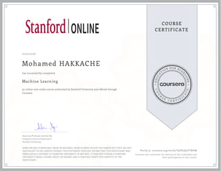EDUCA
T
ION FOR EVE
R
YONE
CO
U
R
S
E
C E R T I F
I
C
A
TE
COURSE
CERTIFICATE
07/01/2018
Mohamed HAKKACHE
Machine Learning
an online non-credit course authorized by Stanford University and offered through
Coursera
has successfully completed
Associate Professor Andrew Ng
Computer Science Department
Stanford University
SOME ONLINE COURSES MAY DRAW ON MATERIAL FROM COURSES TAUGHT ON-CAMPUS BUT THEY ARE NOT
EQUIVALENT TO ON-CAMPUS COURSES. THIS STATEMENT DOES NOT AFFIRM THAT THIS PARTICIPANT WAS
ENROLLED AS A STUDENT AT STANFORD UNIVERSITY IN ANY WAY. IT DOES NOT CONFER A STANFORD
UNIVERSITY GRADE, COURSE CREDIT OR DEGREE, AND IT DOES NOT VERIFY THE IDENTITY OF THE
PARTICIPANT.
Verify at coursera.org/verify/T9FH5K3YTNUM
Coursera has confirmed the identity of this individual and
their participation in the course.
 