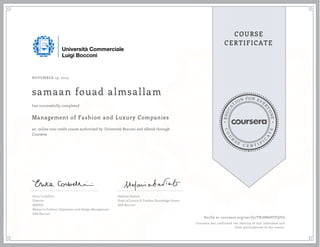 EDUCA
T
ION FOR EVE
R
YONE
CO
U
R
S
E
C E R T I F
I
C
A
TE
COURSE
CERTIFICATE
NOVEMBER 19, 2015
samaan fouad almsallam
Management of Fashion and Luxury Companies
an online non-credit course authorized by Università Bocconi and offered through
Coursera
has successfully completed
Erica Corbellini
Director
MAFED
Master in Fashion, Experience and Design Management
SDA Bocconi
Stefania Saviolo
Head of Luxury & Fashion Knowledge Center
SDA Bocconi
Verify at coursera.org/verify/TB78N68UVQYG
Coursera has confirmed the identity of this individual and
their participation in the course.
 