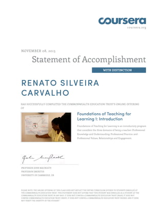 coursera.org

NOVEMBER 08, 2013

Statement of Accomplishment
WITH DISTINCTION

RENATO SILVEIRA
CARVALHO
HAS SUCCESSFULLY COMPLETED THE COMMONWEALTH EDUCATION TRUST'S ONLINE OFFERING
OF

Foundations of Teaching for
Learning 1: Introduction
Foundations of Teaching for Learning is an introductory program
that considers the three domains of being a teacher: Professional
Knowledge and Understanding; Professional Practice; and
Professional Values, Relationships and Engagement.

PROFESSOR JOHN MACBEATH
PROFESSOR EMERITUS
UNIVERSITY OF CAMBRIDGE, UK

PLEASE NOTE: THE ONLINE OFFERING OF THIS CLASS DOES NOT REFLECT THE ENTIRE CURRICULUM OFFERED TO STUDENTS ENROLLED AT
THE COMMONWEALTH EDUCATION TRUST. THIS STATEMENT DOES NOT AFFIRM THAT THIS STUDENT WAS ENROLLED AS A STUDENT AT THE
COMMONWEALTH EDUCATION TRUST IN ANY WAY. IT DOES NOT CONFER A COMMONWEALTH EDUCATION TRUST GRADE; IT DOES NOT
CONFER COMMONWEALTH EDUCATION TRUST CREDIT; IT DOES NOT CONFER A COMMONWEALTH EDUCATION TRUST DEGREE; AND IT DOES
NOT VERIFY THE IDENTITY OF THE STUDENT."

 