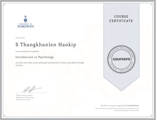 EDUCA
T
ION FOR EVE
R
YONE
CO
U
R
S
E
C E R T I F
I
C
A
TE
COURSE
CERTIFICATE
09/21/2017
S Thangkhanlen Haokip
Introduction to Psychology
an online non-credit course authorized by University of Toronto and offered through
Coursera
has successfully completed
Professor Steve Joordens
Department of Psychology
University of Toronto
Verify at coursera.org/verify/TZJRKSJBJR6X
Coursera has confirmed the identity of this individual and
their participation in the course.
 