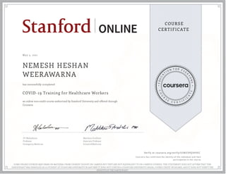 May 3, 2021
NEMESH HESHAN
WEERAWARNA
COVID-19 Training for Healthcare Workers
an online non-credit course authorized by Stanford University and offered through
Coursera
has successfully completed
SV Mahadevan
Professor
Emergency Medicine
Matthew Strehlow
Associate Professor
School of Medicine
Verify at coursera.org/verify/U5M339Q5HVEC
  Cour ser a has confir med the identity of this individual and their
par ticipation in the cour se.
SOME ONLINE COURSES MAY DRAW ON MATERIAL FROM COURSES TAUGHT ON-CAMPUS BUT THEY ARE NOT EQUIVALENT TO ON-CAMPUS COURSES. THIS STATEMENT DOES NOT AFFIRM THAT THIS
PARTICIPANT WAS ENROLLED AS A STUDENT AT STANFORD UNIVERSITY IN ANY WAY. IT DOES NOT CONFER A STANFORD UNIVERSITY GRADE, COURSE CREDIT OR DEGREE, AND IT DOES NOT VERIFY THE
IDENTITY OF THE PARTICIPANT.
 