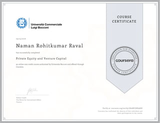 EDUCA
T
ION FOR EVE
R
YONE
CO
U
R
S
E
C E R T I F
I
C
A
TE
COURSE
CERTIFICATE
09/25/2016
Naman Rohitkumar Raval
Private Equity and Venture Capital
an online non-credit course authorized by Università Bocconi and offered through
Coursera
has successfully completed
Stefano Caselli
Vice Rector for International Affairs
Finance
Verify at coursera.org/verify/U82NFZXX58JD
Coursera has confirmed the identity of this individual and
their participation in the course.
 