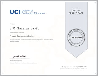 EDUCA
T
ION FOR EVE
R
YONE
CO
U
R
S
E
C E R T I F
I
C
A
TE
COURSE
CERTIFICATE
06/29/2020
S M Nazmuz Sakib
Project Management Project
an online non-credit course authorized by University of California, Irvine and offered
through Coursera
has successfully completed
Margaret Meloni, MBA, PMP
Instructor
University of California, Irvine Division of Continuing Education
Verify at coursera.org/verify/UBT2RNLLNTKL
Coursera has confirmed the identity of this individual and
their participation in the course.
 