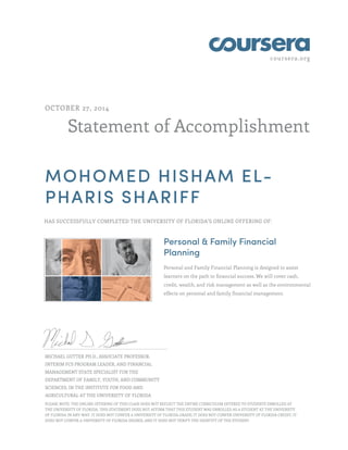 coursera.org 
OCTOBER 27, 2014 
Statement of Accomplishment 
MOHOMED HISHAM EL-PHARIS 
SHARIFF 
HAS SUCCESSFULLY COMPLETED THE UNIVERSITY OF FLORIDA'S ONLINE OFFERING OF: 
Personal & Family Financial 
Planning 
Personal and Family Financial Planning is designed to assist 
learners on the path to financial success. We will cover cash, 
credit, wealth, and risk management as well as the environmental 
effects on personal and family financial management. 
MICHAEL GUTTER PH.D., ASSOCIATE PROFESSOR, 
INTERIM FCS PROGRAM LEADER, AND FINANCIAL 
MANAGEMENT STATE SPECIALIST FOR THE 
DEPARTMENT OF FAMILY, YOUTH, AND COMMUNITY 
SCIENCES, IN THE INSTITUTE FOR FOOD AND 
AGRICULTURAL AT THE UNIVERSITY OF FLORIDA 
PLEASE NOTE: THE ONLINE OFFERING OF THIS CLASS DOES NOT REFLECT THE ENTIRE CURRICULUM OFFERED TO STUDENTS ENROLLED AT 
THE UNIVERSITY OF FLORIDA. THIS STATEMENT DOES NOT AFFIRM THAT THIS STUDENT WAS ENROLLED AS A STUDENT AT THE UNIVERSITY 
OF FLORIDA IN ANY WAY. IT DOES NOT CONFER A UNIVERSITY OF FLORIDA GRADE; IT DOES NOT CONFER UNIVERSITY OF FLORIDA CREDIT; IT 
DOES NOT CONFER A UNIVERSITY OF FLORIDA DEGREE; AND IT DOES NOT VERIFY THE IDENTITY OF THE STUDENT. 
