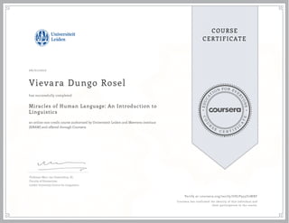 EDUCA
T
ION FOR EVE
R
YONE
CO
U
R
S
E
C E R T I F
I
C
A
TE
COURSE
CERTIFICATE
06/01/2017
Vievara Dungo Rosel
Miracles of Human Language: An Introduction to
Linguistics
an online non-credit course authorized by Universiteit Leiden and Meertens instituut
(KNAW) and offered through Coursera
has successfully completed
Professor Marc van Oostendorp, Dr.
Faculty of Humanities
Leiden University Centre for Linguistics
Verify at coursera.org/verify/UH7P935U2WRF
Coursera has confirmed the identity of this individual and
their participation in the course.
 