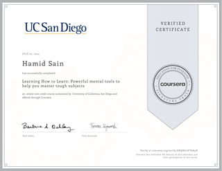 JULY 07, 2015
Hamid Sain
Learning How to Learn: Powerful mental tools to
help you master tough subjects
an online non-credit course authorized by University of California, San Diego and
offered through Coursera
has successfully completed
Barb Oakley Terry Sejnowski
Verify at coursera.org/verify/UKQHG5VYAA5H
Coursera has confirmed the identity of this individual and
their participation in the course.
 