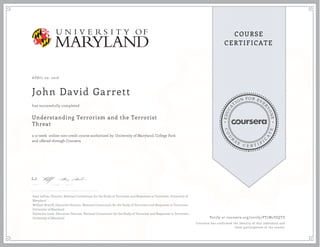 E
D
U
C
A
T
ION FOR EVE
R
Y
O
N
E
C
O
U
R
S
E
C E R T I F
I
C
A
T
E
COURSE
CERTIFICATE
APRIL 20, 2016
John David Garrett
Understanding Terrorism and the Terrorist
Threat
a 12 week online non-credit course authorized by University of Maryland, College Park
and offered through Coursera
has successfully completed
Gary LaFree, Director, National Consortium for the Study of Terrorism and Responses to Terrorism, University of
Maryland
William Braniff, Executive Director, National Consortium for the Study of Terrorism and Responses to Terrorism,
University of Maryland
Katherine Izsak, Education Director, National Consortium for the Study of Terrorism and Responses to Terrorism,
University of Maryland Verify at coursera.org/verify/PT7M2VJQTZ
Coursera has confirmed the identity of this individual and
their participation in the course.
 