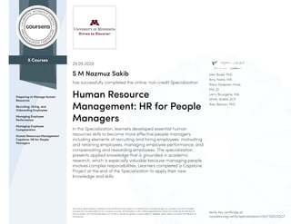 5 Courses
Preparing to Manage Human
Resources
Recruiting, Hiring, and
Onboarding Employees
Managing Employee
Performance
Managing Employee
Compensation
Human Resources Management
Capstone: HR for People
Managers
John Budd, PhD
Amy Falink, MA
Stacy Doepner-Hove,
MA, JD
Larry Bourgerie, MA,
SPHR, SHRM-SCP
Alan Benson, PhD
29.09.2020
S M Nazmuz Sakib
has successfully completed the online, non-credit Specialization
Human Resource
Management: HR for People
Managers
In this Specialization, learners developed essential human
resources skills to become more effective people managers,
including elements of recruiting and hiring employees, motivating
and retaining employees, managing employee performance, and
compensating and rewarding employees. The specialization
presents applied knowledge that is grounded in academic
research, which is especially valuable because managing people
involves complex responsibilities. Learners completed a Capstone
Project at the end of the Specialization to apply their new
knowledge and skills.
The online specialization named in this certificate may draw on material from courses taught on-campus, but the included
courses are not equivalent to on-campus courses. Participation in this online specialization does not constitute enrollment at
this university. This certificate does not confer a University grade, course credit or degree, and it does not verify the identity of
the learner.
Verify this certificate at:
coursera.org/verify/specialization/USUT3ZZU2QG7
 
