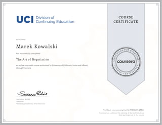 EDUCA
T
ION FOR EVE
R
YONE
CO
U
R
S
E
C E R T I F
I
C
A
TE
COURSE
CERTIFICATE
11/18/2019
Marek Kowalski
The Art of Negotiation
an online non-credit course authorized by University of California, Irvine and offered
through Coursera
has successfully completed
Sue Robins, M.S. Ed.
Instructor
University of California, Irvine Extension
Verify at coursera.org/verify/VMCLJUKQPK67
Coursera has confirmed the identity of this individual and
their participation in the course.
 