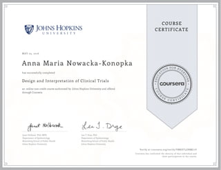 EDUCA
T
ION FOR EVE
R
YONE
CO
U
R
S
E
C E R T I F
I
C
A
TE
COURSE
CERTIFICATE
MAY 05, 2016
Anna Maria Nowacka-Konopka
Design and Interpretation of Clinical Trials
an online non-credit course authorized by Johns Hopkins University and offered
through Coursera
has successfully completed
Janet Holbook, PhD, MPH
Department of Epidemiology
Bloomberg School of Public Health
Johns Hopkins University
Lea T. Drye, PhD
Department of Epidemiology
Bloomberg School of Public Health
Johns Hopkins University
Verify at coursera.org/verify/VMKET5ZNMC2Y
Coursera has confirmed the identity of this individual and
their participation in the course.
 